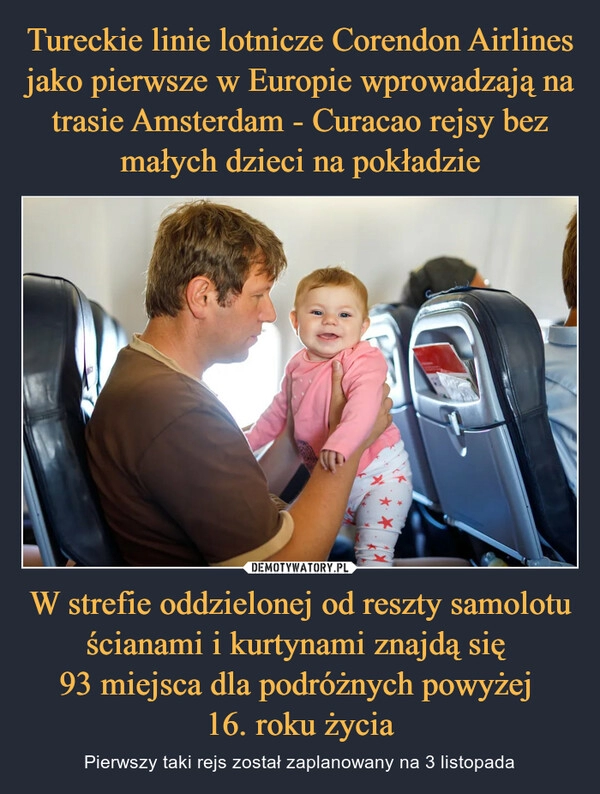 
    Tureckie linie lotnicze Corendon Airlines jako pierwsze w Europie wprowadzają na trasie Amsterdam - Curacao rejsy bez małych dzieci na pokładzie W strefie oddzielonej od reszty samolotu ścianami i kurtynami znajdą się 
93 miejsca dla podróżnych powyżej 
16. roku życia