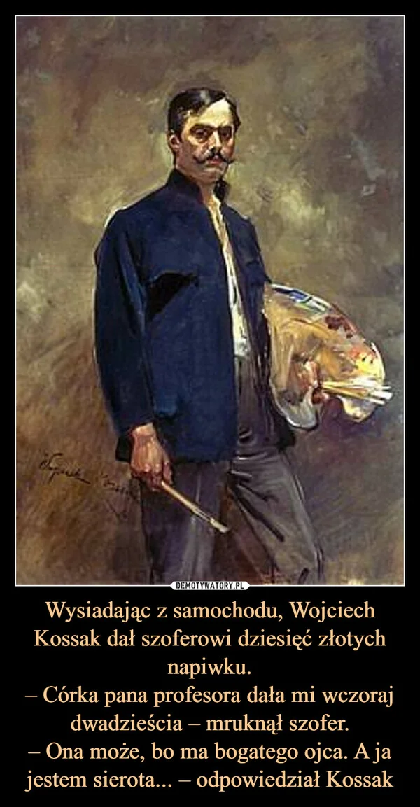 
    Wysiadając z samochodu, Wojciech Kossak dał szoferowi dziesięć złotych napiwku. – Córka pana profesora dała mi wczoraj dwadzieścia – mruknął szofer. – Ona może, bo ma bogatego ojca. A ja jestem sierota... – odpowiedział Kossak