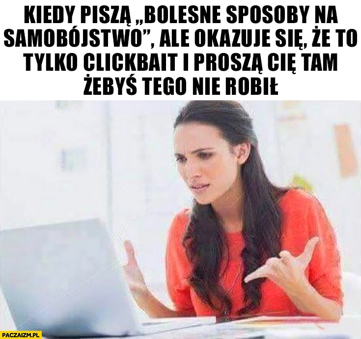 
    Kiedy piszą bolesne sposoby na samobójstwo ale okazuje się, że to tylko clickbait i proszą Cię tam żebyś tego nie robił