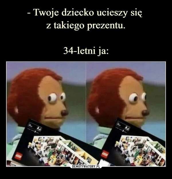 
    
- Twoje dziecko ucieszy się
z takiego prezentu.
34-letni ja: 