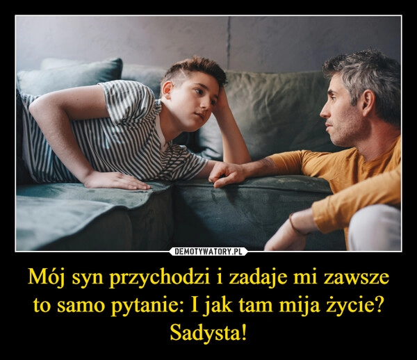 
    Mój syn przychodzi i zadaje mi zawsze to samo pytanie: I jak tam mija życie? Sadysta!