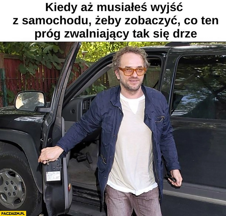 
    Najsztub kiedy aż musiałeś wyjść z samochodu zobaczyć co ten próg zwalniający tak się drze