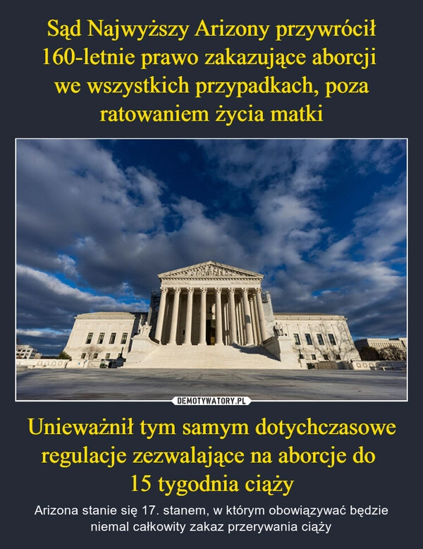 
    Sąd Najwyższy Arizony przywrócił 160-letnie prawo zakazujące aborcji 
we wszystkich przypadkach, poza ratowaniem życia matki Unieważnił tym samym dotychczasowe regulacje zezwalające na aborcje do 
15 tygodnia ciąży