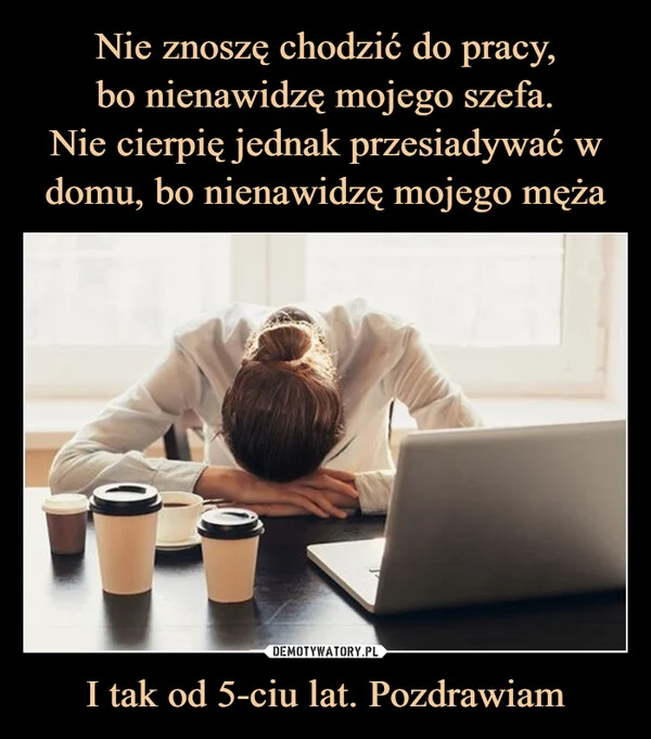 
    Nie znoszę chodzić do pracy, bo nienawidzę mojego szefa. Nie cierpię jednak przesiadywać w domu, bo nienawidzę mojego męża I tak od 5-ciu lat. Pozdrawiam