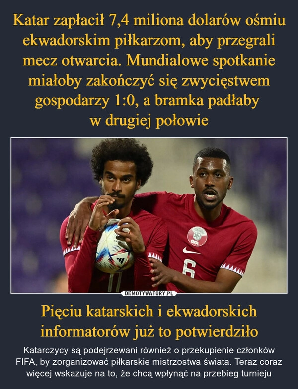 
    
Katar zapłacił 7,4 miliona dolarów ośmiu ekwadorskim piłkarzom, aby przegrali mecz otwarcia. Mundialowe spotkanie miałoby zakończyć się zwycięstwem gospodarzy 1:0, a bramka padłaby
w drugiej połowie Pięciu katarskich i ekwadorskich informatorów już to potwierdziło 