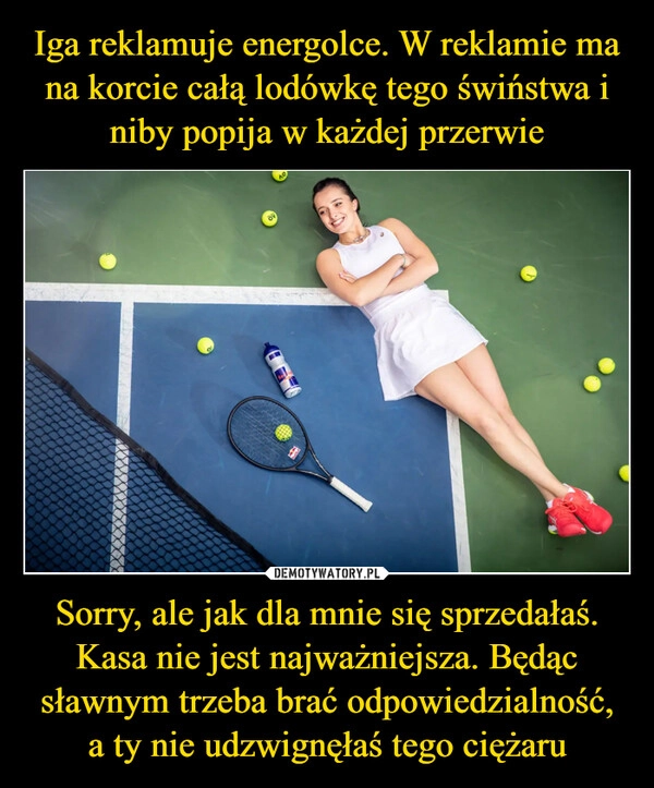 
    Iga reklamuje energolce. W reklamie ma na korcie całą lodówkę tego świństwa i niby popija w każdej przerwie Sorry, ale jak dla mnie się sprzedałaś. Kasa nie jest najważniejsza. Będąc sławnym trzeba brać odpowiedzialność, a ty nie udzwignęłaś tego ciężaru