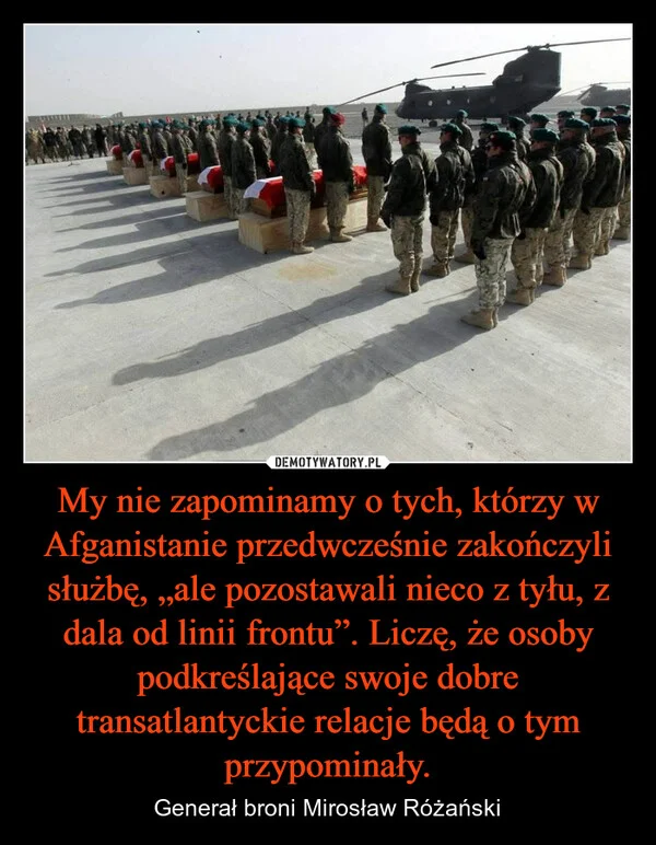 
    My nie zapominamy o tych, którzy w Afganistanie przedwcześnie zakończyli służbę, „ale pozostawali nieco z tyłu, z dala od linii frontu”. Liczę, że osoby podkreślające swoje dobre transatlantyckie relacje będą o tym przypominały.