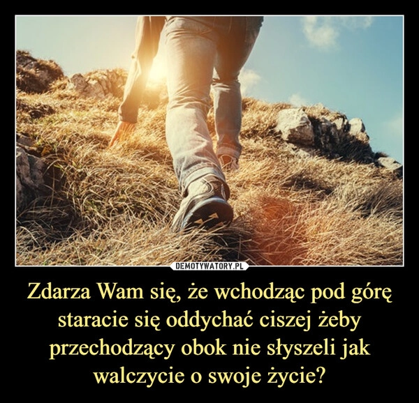 
    Zdarza Wam się, że wchodząc pod górę staracie się oddychać ciszej żeby przechodzący obok nie słyszeli jak walczycie o swoje życie?