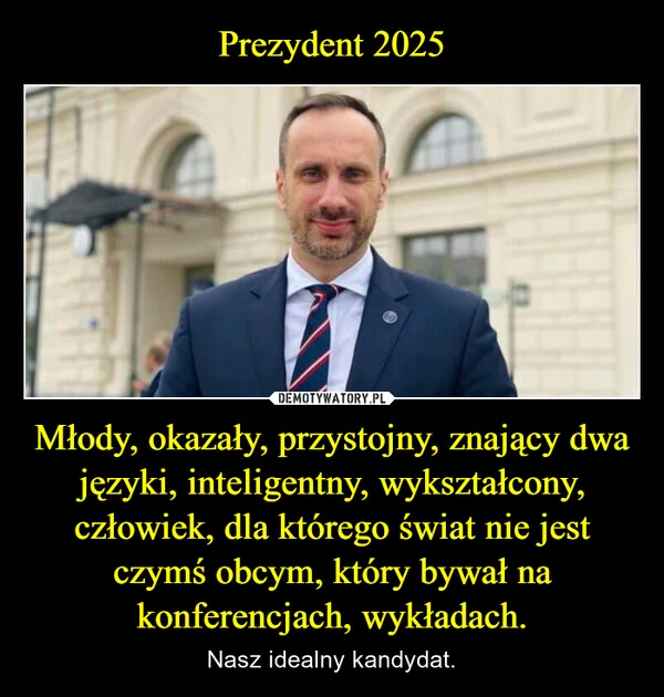 
    Prezydent 2025 Młody, okazały, przystojny, znający dwa języki, inteligentny, wykształcony, człowiek, dla którego świat nie jest czymś obcym, który bywał na konferencjach, wykładach.