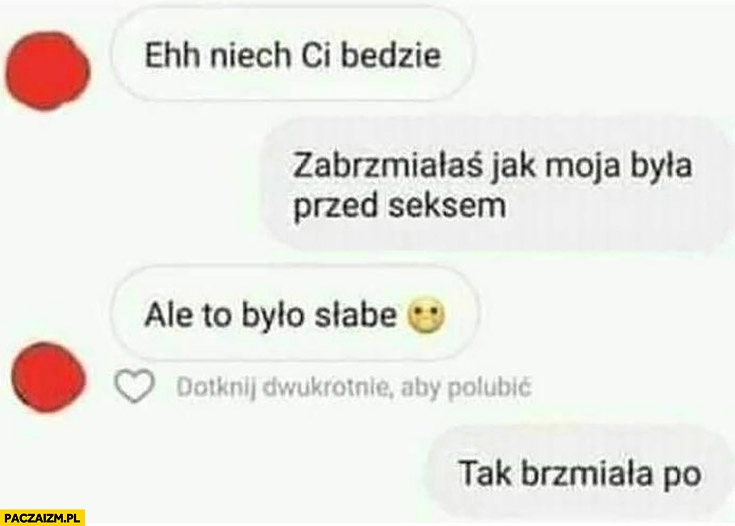 
    Ehh niech Ci będzie, zabrzmiałaś jak moja była przed seksem, ale to było słabe, tak brzmiała po