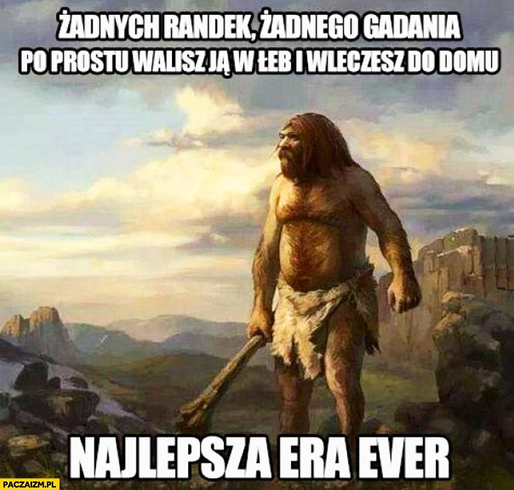 
    Żadnych randek, żadnego gadania po prostu walisz ją w łeb i wleczesz do domu najlepsza era ever