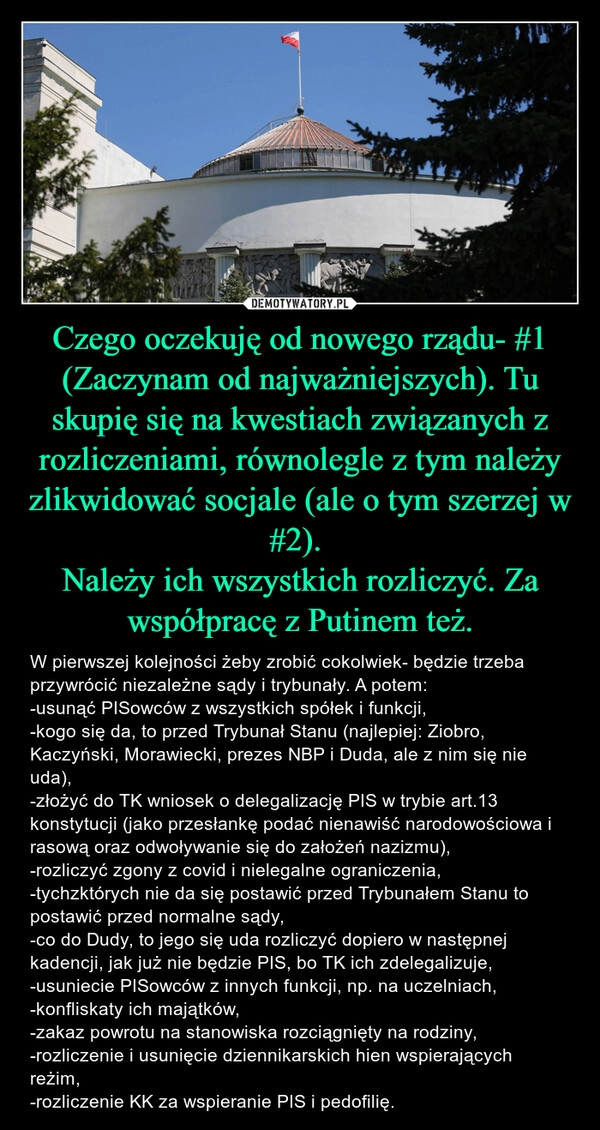 
    Czego oczekuję od nowego rządu- #1
(Zaczynam od najważniejszych). Tu skupię się na kwestiach związanych z rozliczeniami, równolegle z tym należy zlikwidować socjale (ale o tym szerzej w #2). 
Należy ich wszystkich rozliczyć. Za współpracę z Putinem też.