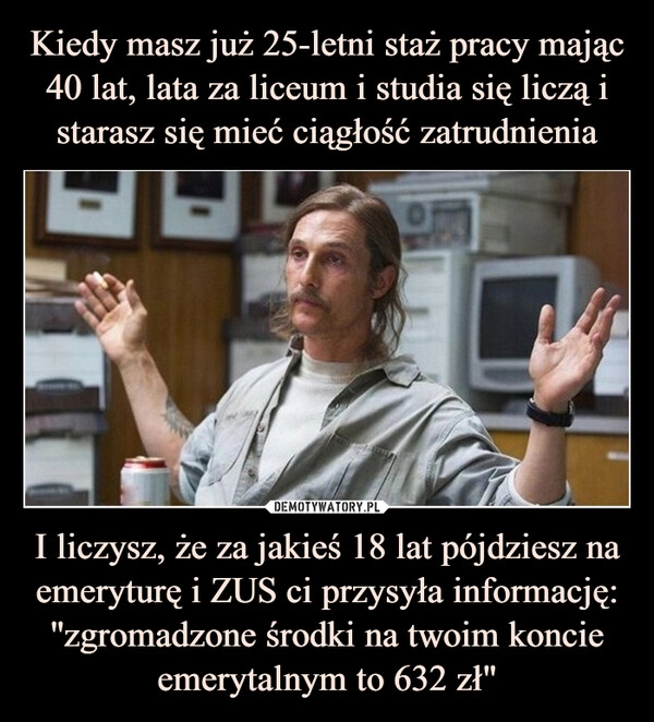 
    
Kiedy masz już 25-letni staż pracy mając 40 lat, lata za liceum i studia się liczą i starasz się mieć ciągłość zatrudnienia I liczysz, że za jakieś 18 lat pójdziesz na emeryturę i ZUS ci przysyła informację: ''zgromadzone środki na twoim koncie emerytalnym to 632 zł" 