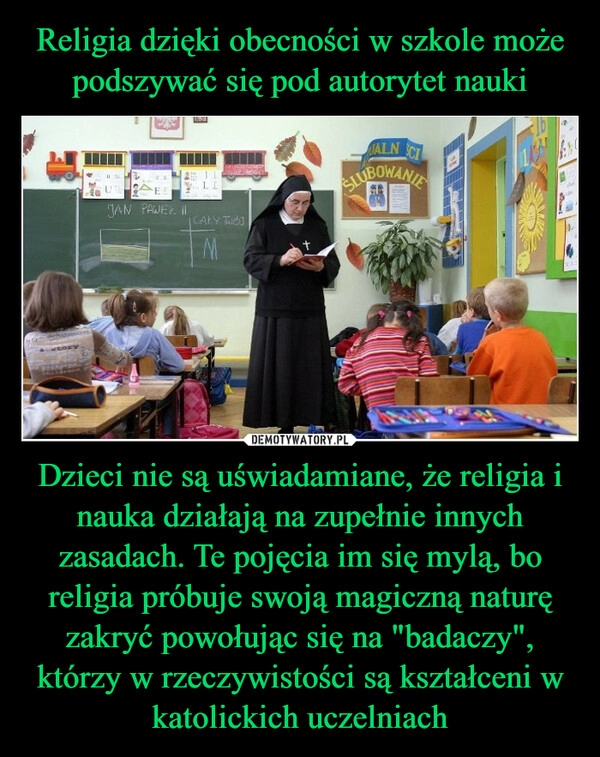 
    Religia dzięki obecności w szkole może podszywać się pod autorytet nauki Dzieci nie są uświadamiane, że religia i nauka działają na zupełnie innych zasadach. Te pojęcia im się mylą, bo religia próbuje swoją magiczną naturę zakryć powołując się na "badaczy", którzy w rzeczywistości są kształceni w katolickich uczelniach 