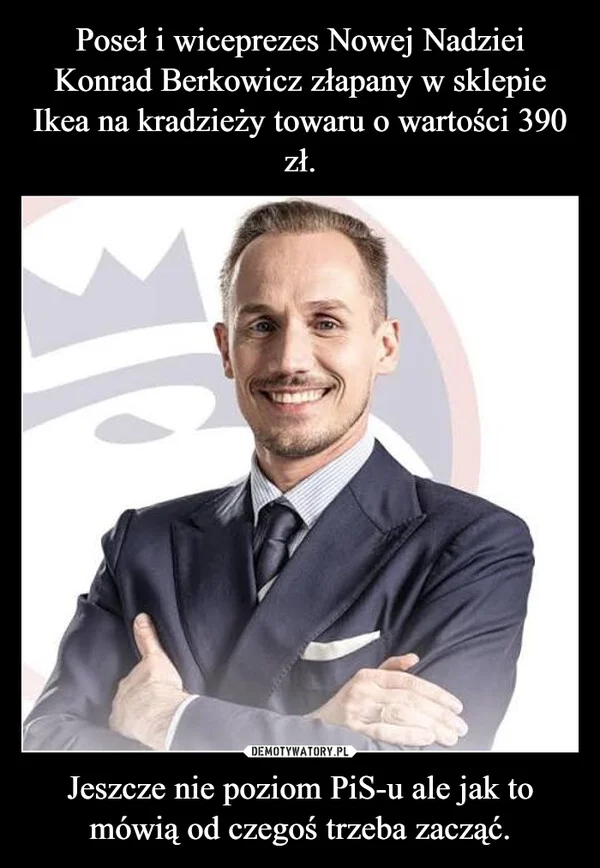 
    Poseł i wiceprezes Nowej Nadziei Konrad Berkowicz złapany w sklepie Ikea na kradzieży towaru o wartości 390 zł. Jeszcze nie poziom PiS-u ale jak to mówią od czegoś trzeba zacząć.