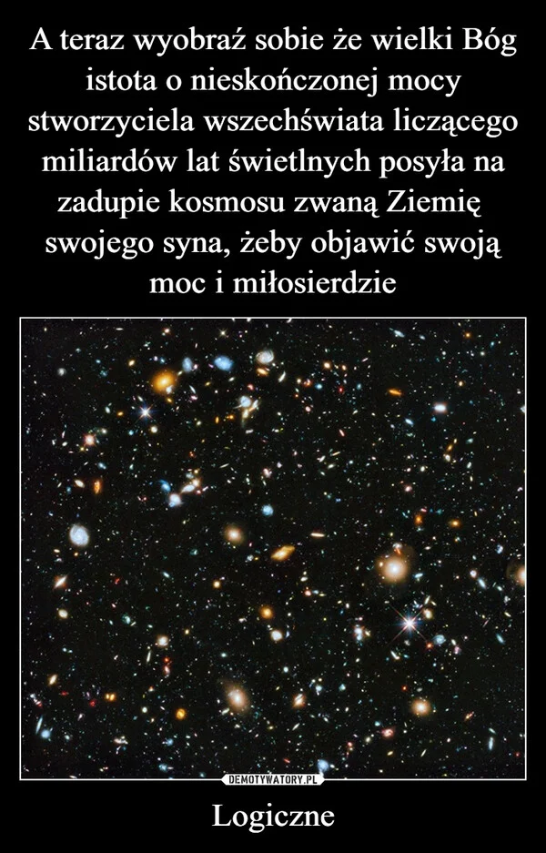 
    A teraz wyobraź sobie że wielki Bóg istota o nieskończonej mocy stworzyciela wszechświata liczącego miliardów lat świetlnych posyła na zadupie kosmosu zwaną Ziemię swojego syna, żeby objawić swoją moc i miłosierdzie Logiczne