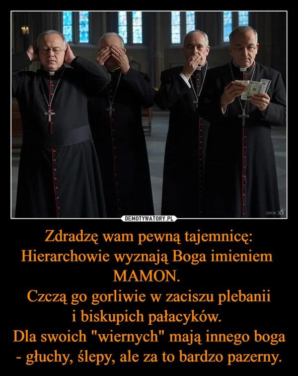 
    Zdradzę wam pewną tajemnicę: Hierarchowie wyznają Boga imieniem MAMON. Czczą go gorliwie w zaciszu plebanii i biskupich pałacyków. Dla swoich 