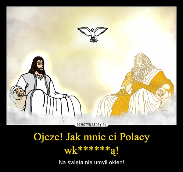 
    Ojcze! Jak mnie ci Polacy wk******ą!