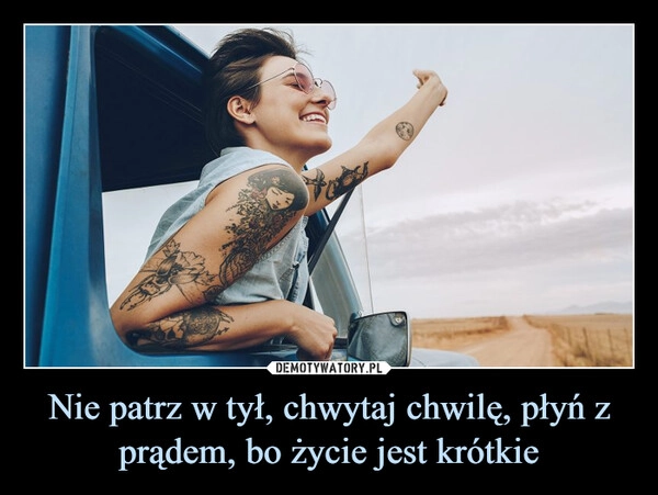 
    Nie patrz w tył, chwytaj chwilę, płyń z prądem, bo życie jest krótkie