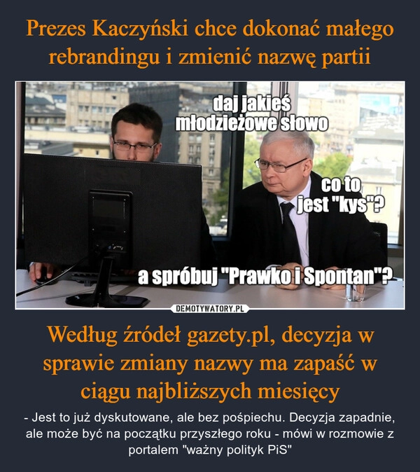 
    Prezes Kaczyński chce dokonać małego rebrandingu i zmienić nazwę partii Według źródeł gazety.pl, decyzja w sprawie zmiany nazwy ma zapaść w ciągu najbliższych miesięcy