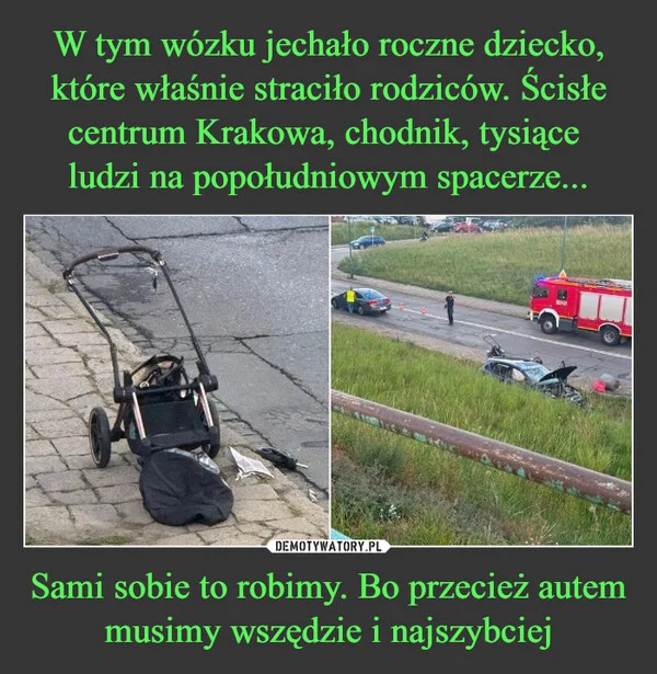 
    W tym wózku jechało roczne dziecko, które właśnie straciło rodziców. Ścisłe centrum Krakowa, chodnik, tysiące ludzi na popołudniowym spacerze... Sami sobie to robimy. Bo przecież autem musimy wszędzie i najszybciej
