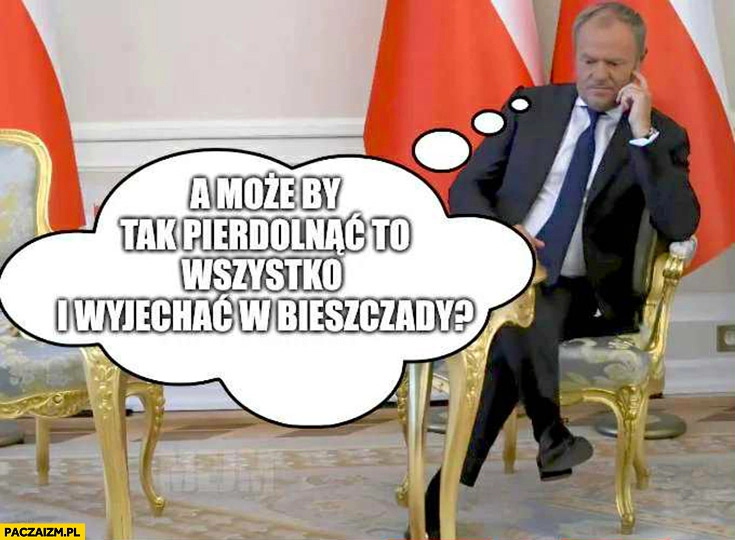 
    Tusk czeka na Nawrockiego a może by tak pierdzielnąć to wszystko i wyjechać w Bieszczady