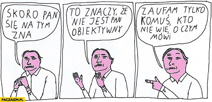 
    Skoro Pan się na tym zna, to znaczy, że nie jest Pan obiektywny. Zaufam tylko komuś, kto nie wie o czym mówi. Jan Koza