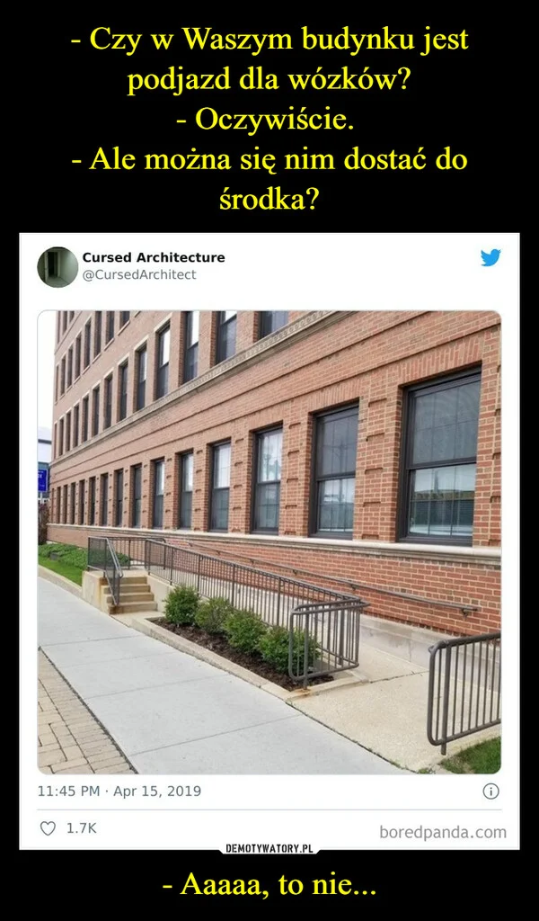 
    - Czy w Waszym budynku jest podjazd dla wózków? - Oczywiście. - Ale można się nim dostać do środka? - Aaaaa, to nie...