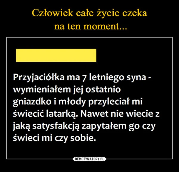 
    Człowiek całe życie czeka na ten moment...