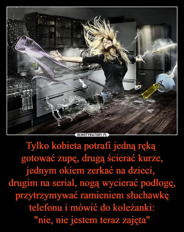 
    Tylko kobieta potrafi jedną ręką gotować zupę, drugą ścierać kurze, jednym okiem zerkać na dzieci, drugim na serial, nogą wycierać podłogę, przytrzymywać ramieniem słuchawkę telefonu i mówić do koleżanki: 