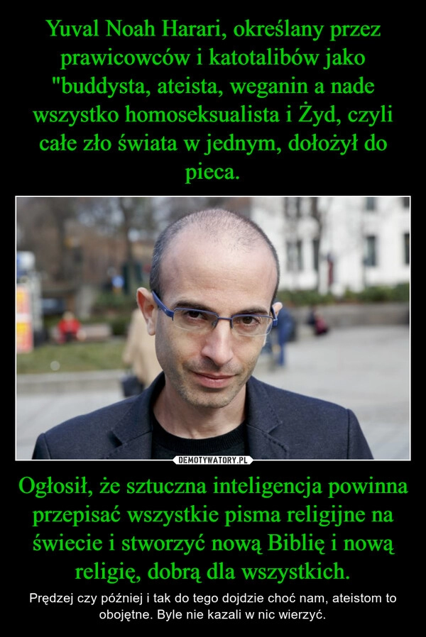 
    Yuval Noah Harari, określany przez prawicowców i katotalibów jako "buddysta, ateista, weganin a nade wszystko homoseksualista i Żyd, czyli całe zło świata w jednym, dołożył do pieca. Ogłosił, że sztuczna inteligencja powinna przepisać wszystkie pisma religijne na świecie i stworzyć nową Biblię i nową religię, dobrą dla wszystkich.