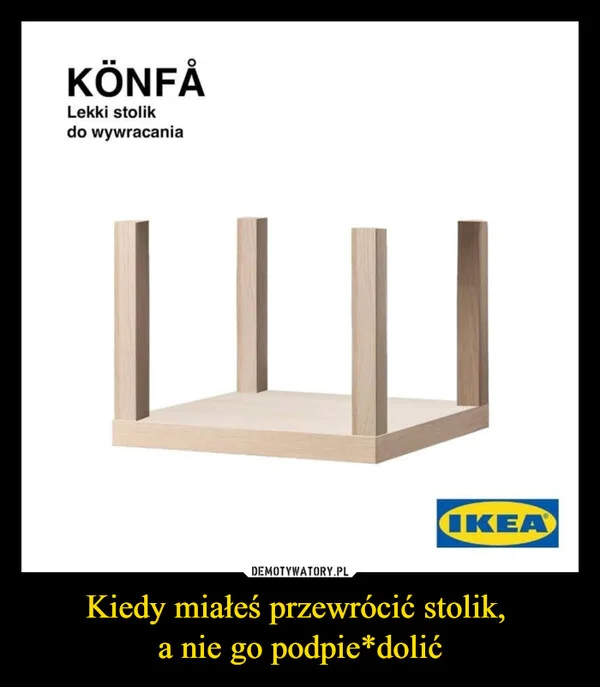 
    Kiedy miałeś przewrócić stolik, a nie go podpie*dolić