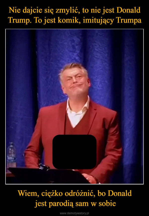 
    Nie dajcie się zmylić, to nie jest Donald Trump. To jest komik, imitujący Trumpa Wiem, ciężko odróżnić, bo Donald jest parodią sam w sobie
