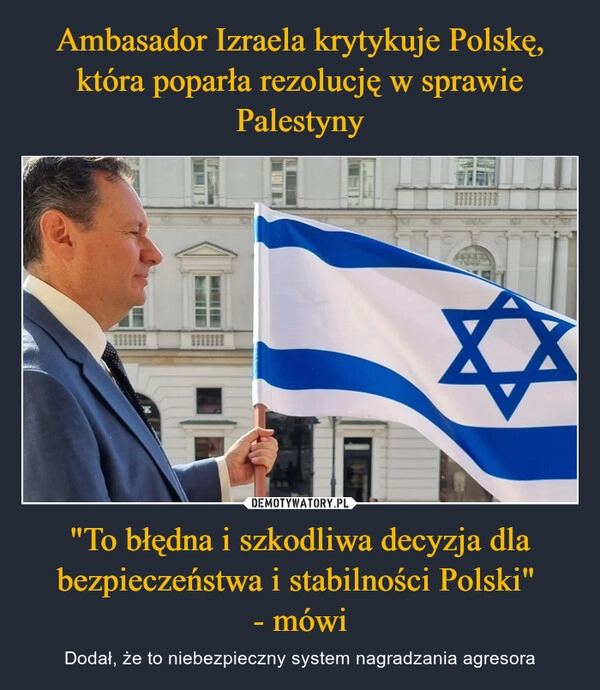 
    Ambasador Izraela krytykuje Polskę, która poparła rezolucję w sprawie Palestyny "To błędna i szkodliwa decyzja dla bezpieczeństwa i stabilności Polski" 
- mówi