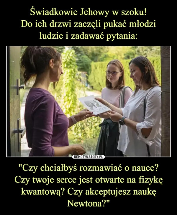 
    Świadkowie Jehowy w szoku!
Do ich drzwi zaczęli pukać młodzi
ludzie i zadawać pytania: "Czy chciałbyś rozmawiać o nauce?
Czy twoje serce jest otwarte na fizykę kwantową? Czy akceptujesz naukę Newtona?"