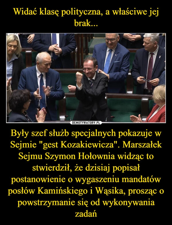 
    Widać klasę polityczna, a właściwe jej brak... Były szef służb specjalnych pokazuje w Sejmie "gest Kozakiewicza". Marszałek Sejmu Szymon Hołownia widząc to stwierdził, że dzisiaj popisał postanowienie o wygaszeniu mandatów posłów Kamińskiego i Wąsika, prosząc o powstrzymanie się od wykonywania zadań