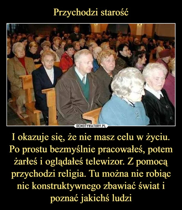 
    Przychodzi starość I okazuje się, że nie masz celu w życiu. Po prostu bezmyślnie pracowałeś, potem żarłeś i oglądałeś telewizor. Z pomocą przychodzi religia. Tu można nie robiąc nic konstruktywnego zbawiać świat i poznać jakichś ludzi