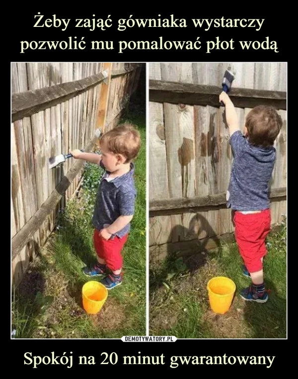 
    Żeby zająć gówniaka wystarczy pozwolić mu pomalować płot wodą Spokój na 20 minut gwarantowany