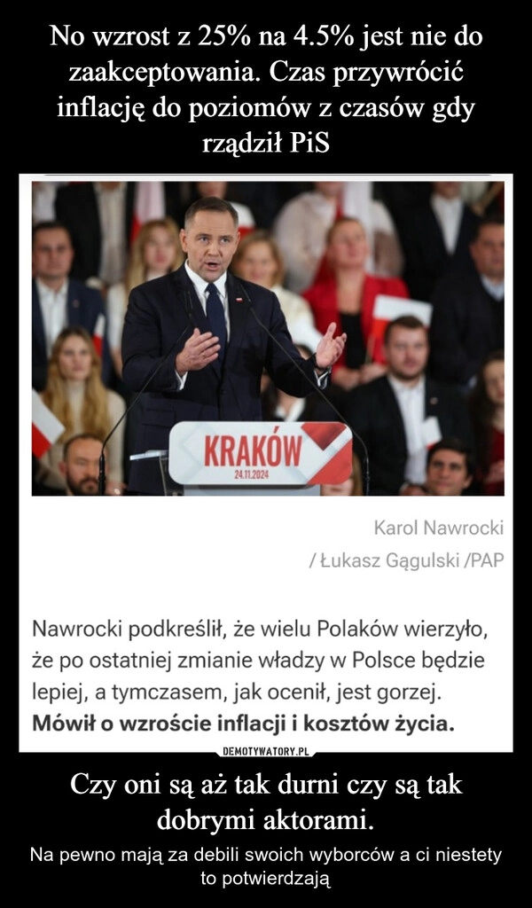 
    No wzrost z 25% na 4.5% jest nie do zaakceptowania. Czas przywrócić inflację do poziomów z czasów gdy rządził PiS Czy oni są aż tak durni czy są tak dobrymi aktorami.