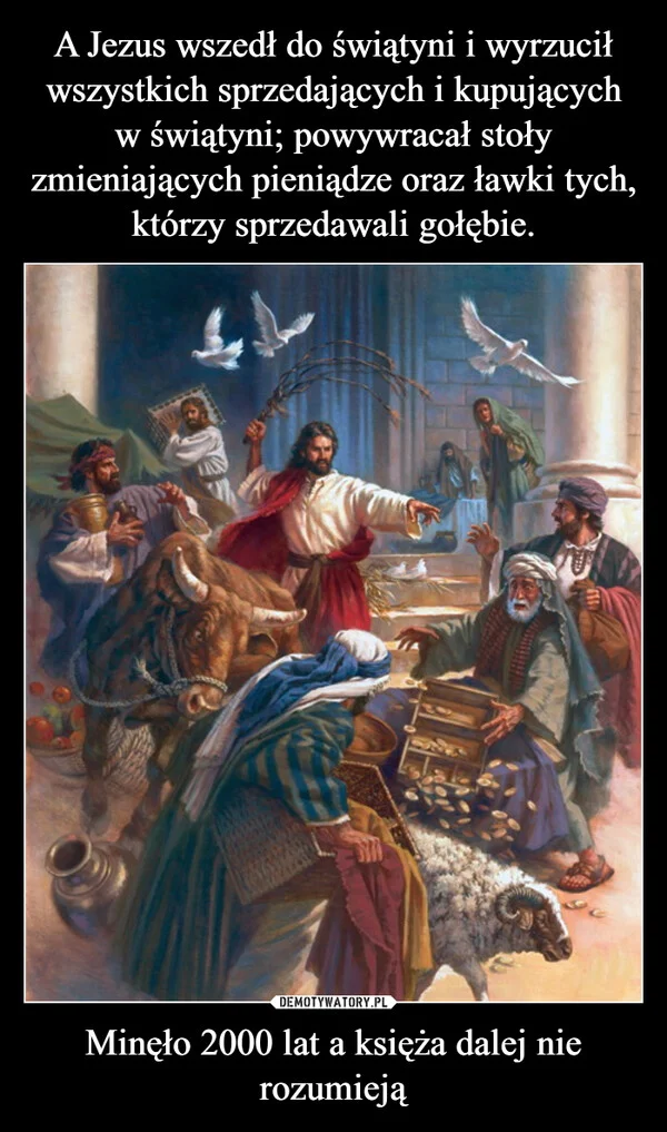 
    A Jezus wszedł do świątyni i wyrzucił wszystkich sprzedających i kupujących w świątyni; powywracał stoły zmieniających pieniądze oraz ławki tych, którzy sprzedawali gołębie. Minęło 2000 lat a księża dalej nie rozumieją