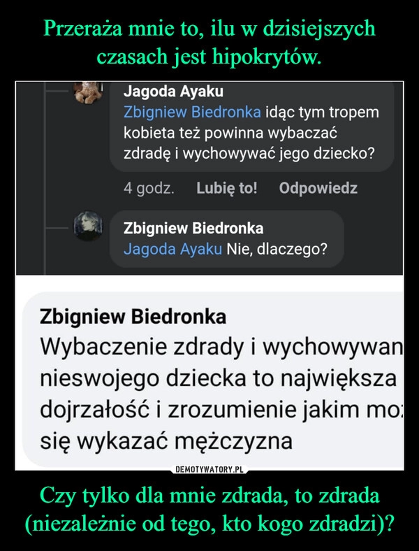 
    Przeraża mnie to, ilu w dzisiejszych czasach jest hipokrytów. Czy tylko dla mnie zdrada, to zdrada (niezależnie od tego, kto kogo zdradzi)?