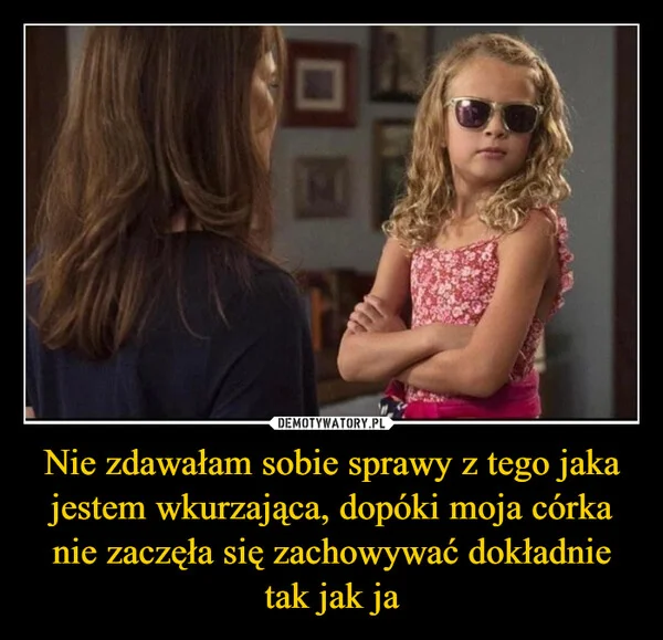 
    Nie zdawałam sobie sprawy z tego jaka jestem wkurzająca, dopóki moja córka nie zaczęła się zachowywać dokładnie tak jak ja