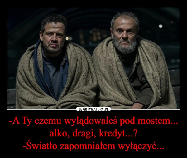 
    -A Ty czemu wylądowałeś pod mostem... alko, dragi, kredyt...?
-Światło zapomniałem wyłączyć...