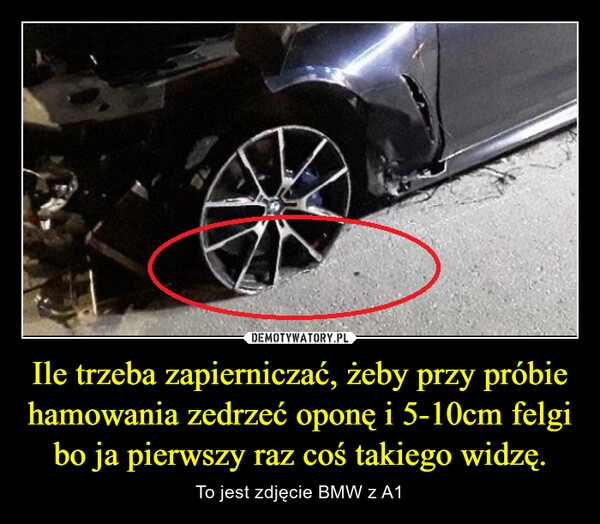 
    Ile trzeba zapierniczać, żeby przy próbie hamowania zedrzeć oponę i 5-10cm felgi bo ja pierwszy raz coś takiego widzę.