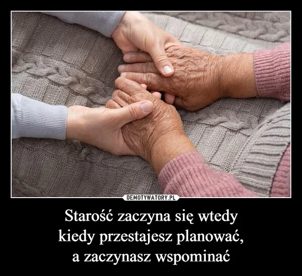 
    Starość zaczyna się wtedy kiedy przestajesz planować, a zaczynasz wspominać