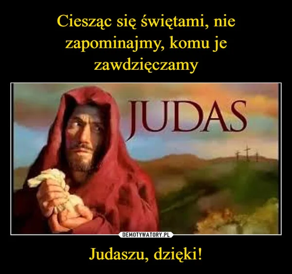 
    Ciesząc się świętami, nie zapominajmy, komu je zawdzięczamy Judaszu, dzięki!