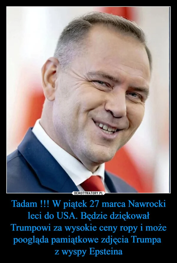 
    Tadam !!! W piątek 27 marca Nawrocki leci do USA. Będzie dziękował Trumpowi za wysokie ceny ropy i może poogląda pamiątkowe zdjęcia Trumpa z wyspy Epsteina