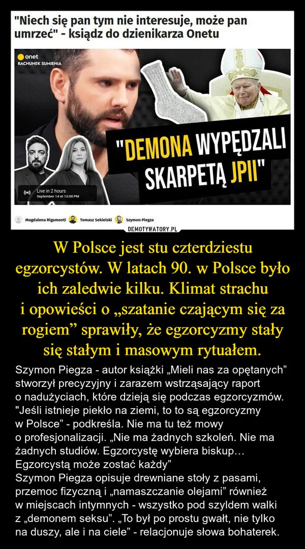 
    W Polsce jest stu czterdziestu egzorcystów. W latach 90. w Polsce było ich zaledwie kilku. Klimat strachu i opowieści o „szatanie czającym się za rogiem” sprawiły, że egzorcyzmy stały się stałym i masowym rytuałem.