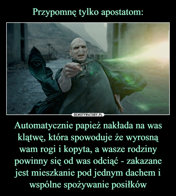 
    Przypomnę tylko apostatom: Automatycznie papież nakłada na was klątwę, która spowoduje że wyrosną wam rogi i kopyta, a wasze rodziny powinny się od was odciąć - zakazane jest mieszkanie pod jednym dachem i wspólne spożywanie posiłków