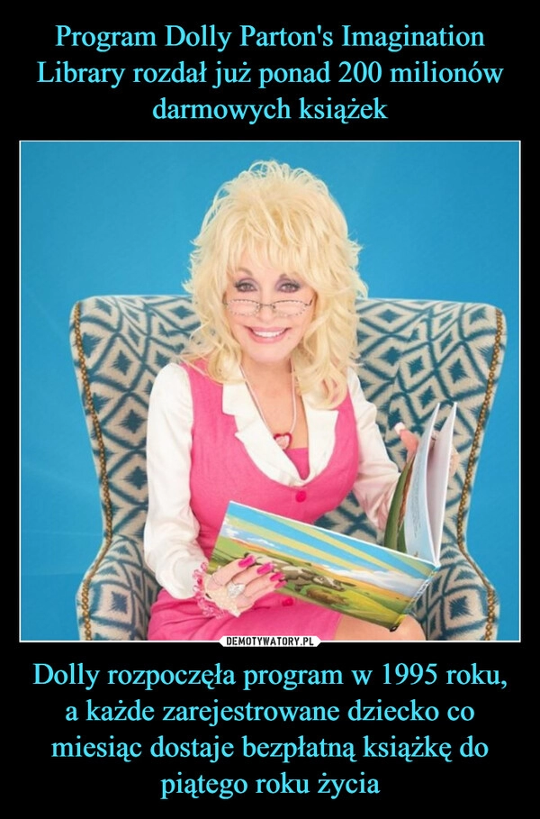 
    Program Dolly Parton's Imagination Library rozdał już ponad 200 milionów darmowych książek Dolly rozpoczęła program w 1995 roku, a każde zarejestrowane dziecko co miesiąc dostaje bezpłatną książkę do piątego roku życia